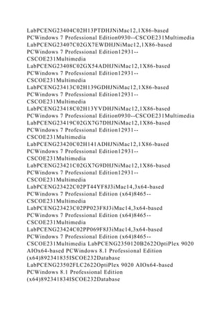 LabPCENG23404C02H13PTDHJNiMac12,1X86-based
PCWindows 7 Professional Edition0930--CSCOE231Multimedia
LabPCENG23407C02GX7EWDHJNiMac12,1X86-based
PCWindows 7 Professional Edition12931--
CSCOE231Multimedia
LabPCENG23408C02GX54ADHJNiMac12,1X86-based
PCWindows 7 Professional Edition12931--
CSCOE231Multimedia
LabPCENG23413C02H139GDHJNiMac12,1X86-based
PCWindows 7 Professional Edition12931--
CSCOE231Multimedia
LabPCENG23418C02H13YVDHJNiMac12,1X86-based
PCWindows 7 Professional Edition0930--CSCOE231Multimedia
LabPCENG23419C02GX7G7DHJNiMac12,1X86-based
PCWindows 7 Professional Edition12931--
CSCOE231Multimedia
LabPCENG23420C02H141ADHJNiMac12,1X86-based
PCWindows 7 Professional Edition12931--
CSCOE231Multimedia
LabPCENG23421C02GX7G9DHJNiMac12,1X86-based
PCWindows 7 Professional Edition12931--
CSCOE231Multimedia
LabPCENG23422C02PT44YF8J3iMac14,3x64-based
PCWindows 7 Professional Edition (x64)8465--
CSCOE231Multimedia
LabPCENG23423C02PP023F8J3iMac14,3x64-based
PCWindows 7 Professional Edition (x64)8465--
CSCOE231Multimedia
LabPCENG23424C02PP069F8J3iMac14,3x64-based
PCWindows 7 Professional Edition (x64)8465--
CSCOE231Multimedia LabPCENG2350120B2622OptiPlex 9020
AIOx64-based PCWindows 8.1 Professional Edition
(x64)892341835ISCOE232Database
LabPCENG23502FLC2622OptiPlex 9020 AIOx64-based
PCWindows 8.1 Professional Edition
(x64)892341834ISCOE232Database
 