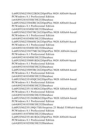 LabPCENG2350322B2622OptiPlex 9020 AIOx64-based
PCWindows 8.1 Professional Edition
(x64)893241835ISCOE232Database
LabPCENG23504JRC2622OptiPlex 9020 AIOx64-based
PCWindows 8.1 Professional Edition
(x64)893241834ISCOE232Database
LabPCENG235057RC2622OptiPlex 9020 AIOx64-based
PCWindows 8.1 Professional Edition
(x64)892341834ISCOE232Database
LabPCENG235066SC2622OptiPlex 9020 AIOx64-based
PCWindows 8.1 Professional Edition
(x64)892341834ISCOE232Database
LabPCENG235077MC2622OptiPlex 9020 AIOx64-based
PCWindows 8.1 Professional Edition
(x64)892341834ISCOE232Database
LabPCENG2350881B2622OptiPlex 9020 AIOx64-based
PCWindows 8.1 Professional Edition
(x64)892341835ISCOE232Database
LabPCENG235093RC2622OptiPlex 9020 AIOx64-based
PCWindows 8.1 Professional Edition
(x64)892341834ISCOE232Database
LabPCENG235105QC2622OptiPlex 9020 AIOx64-based
PCWindows 8.1 Professional Edition
(x64)892341834ISCOE232Database
LabPCENG23511C0B2622OptiPlex 9020 AIOx64-based
PCWindows 8.1 Professional Edition
(x64)892341835ISCOE232Database
LabPCENG23512G0B2622OptiPlex 9020 AIOx64-based
PCWindows 8.1 Professional Edition
(x64)892341835ISCOE232Database
LabPCENG235138Q17XS1Inspiron 23 Model 5348x64-based
PCWindows 8.1 Professional Edition
(x64)893141878ISCOE232Database
LabPCENG2351461B2622OptiPlex 9020 AIOx64-based
PCWindows 8.1 Professional Edition
(x64)893241835ISCOE232Database
 