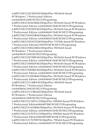 LabPCCOE23301DXF4G2SOptiPlex 9010x64-based
PCWindows 7 Professional Edition
(x64)646641264CSCOE233Programing
LabPCCOE2330263B4G2SOptiPlex 9010x64-based PCWindows
7 Professional Edition (x64)646641264CSCOE233Programing
LabPCCOE233038ZF4G2SOptiPlex 9010x64-based PCWindows
7 Professional Edition (x64)646641264CSCOE233Programing
LabPCCOE2330425B4G2SOptiPlex 9010x64-based PCWindows
7 Professional Edition (x64)646641264CSCOE233Programing
LabPCCOE2330542TGM3JOptiPlex 755X86-based PCWindows
7 Professional Edition214939554CSCOE233Programing
LabPCCOE23306G2B4G2SOptiPlex 9010x64-based
PCWindows 7 Professional Edition
(x64)646641264CSCOE233Programing
LabPCCOE233078HF4G2SOptiPlex 9010x64-based PCWindows
7 Professional Edition (x64)646641264CSCOE233Programing
LabPCCOE23308DJF4G2SOptiPlex 9010x64-based PCWindows
7 Professional Edition (x64)646641264CSCOE233Programing
LabPCCOE233094KF4G2SOptiPlex 9010x64-based PCWindows
7 Professional Edition (x64)646641264CSCOE233Programing
LabPCCOE2331085B4G2SOptiPlex 9010x64-based PCWindows
7 Professional Edition (x64)646641264CSCOE233Programing
LabPCCOE23311HKF4G2SOptiPlex 9010x64-based
PCWindows 7 Professional Edition
(x64)646641264CSCOE233Programing
LabPCCOE233127RG4G2SOptiPlex 9010x64-based
PCWindows 7 Professional Edition
(x64)646641264CSCOE233Programing
LabPCCOE233134N1L25JOptiPlex 990X86-based PCWindows
7 Professional Edition446640700CSCOE233Programing
LabPCCOE23314J3B4G2SOptiPlex 9010x64-based PCWindows
7 Professional Edition (x64)646641264CSCOE233Programing
LabPCCOE23315CP1L25JOptiPlex 990X86-based PCWindows
7 Professional Edition446640700CSCOE233Programing
LabPCCOE23317CP09TS1OptiPlex 790x64-based PCWindows
7 Professional Edition (x64)646641073CSCOE233Programing
 