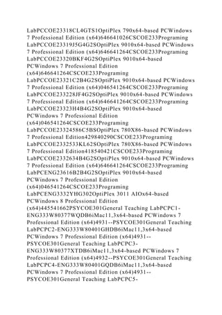 LabPCCOE23318CL4GTS1OptiPlex 790x64-based PCWindows
7 Professional Edition (x64)646641026CSCOE233Programing
LabPCCOE23319J5G4G2SOptiPlex 9010x64-based PCWindows
7 Professional Edition (x64)646641264CSCOE233Programing
LabPCCOE23320BKF4G2SOptiPlex 9010x64-based
PCWindows 7 Professional Edition
(x64)646641264CSCOE233Programing
LabPCCOE23321C2B4G2SOptiPlex 9010x64-based PCWindows
7 Professional Edition (x64)046541264CSCOE233Programing
LabPCCOE233228JF4G2SOptiPlex 9010x64-based PCWindows
7 Professional Edition (x64)646641264CSCOE233Programing
LabPCCOE23323H4B4G2SOptiPlex 9010x64-based
PCWindows 7 Professional Edition
(x64)046541264CSCOE233Programing
LabPCCOE23324586C5BSOptiPlex 780X86-based PCWindows
7 Professional Edition429840290CSCOE233Programing
LabPCCOE2332533KL62SOptiPlex 780X86-based PCWindows
7 Professional Edition418540421CSCOE233Programing
LabPCCOE2332634B4G2SOptiPlex 9010x64-based PCWindows
7 Professional Edition (x64)646641264CSCOE233Programing
LabPCENG23616B2B4G2SOptiPlex 9010x64-based
PCWindows 7 Professional Edition
(x64)046541264CSCOE233Programing
LabPCENG3332YHG302OptiPlex 3011 AIOx64-based
PCWindows 8 Professional Edition
(x64)445541662PSYCOE301General Teaching LabPCPC1-
ENG333W80377WQDB6iMac11,3x64-based PCWindows 7
Professional Edition (x64)4931--PSYCOE301General Teaching
LabPCPC2-ENG333W80401GHDB6iMac11,3x64-based
PCWindows 7 Professional Edition (x64)4931--
PSYCOE301General Teaching LabPCPC3-
ENG333W80377XTDB6iMac11,3x64-based PCWindows 7
Professional Edition (x64)4932--PSYCOE301General Teaching
LabPCPC4-ENG333W80401GQDB6iMac11,3x64-based
PCWindows 7 Professional Edition (x64)4931--
PSYCOE301General Teaching LabPCPC5-
 