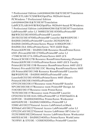 7 Professional Edition (x64)846642061E&TCOE307Translation
LabPCETLAB17CXMFR42OptiPlex 9020x64-based
PCWindows 7 Professional Edition
(x64)846642061E&TCOE307Translation
LabPCETLAB184VRFR42OptiPlex 9020x64-based PCWindows
7 Professional Edition (x64)846642061E&TCOE307Translation
LabPrinterHP color LJ 3600ECECOE103OfficePrinterHP
B&WECECOE105OfficePrinterHP LaserJet
2015ECECOE107OfficePrinterHP LaserJet B&WGEPCOE /
DADSS124OfficePrinterHP LaserJet 2025GEPCOE /
DADSS126OfficePrinterXerox Phaser 6180GEPCOE /
DADSS126A OfficePrinterXerox 7835 (GED Dept.
Printer)GEPCOE / DADSS126B Resource RoomPrinterXerox
6505 (Private)ISCOE127OfficePrinterHP color LJ
175MCSCOE127A OfficePrinterXerox 6605 (CS
Printer)CSCOE127B Resource RoomPrinterSamsung (Personal
Printer)GEPCOE131OfficePrinterXerox 6605 (ECE Faculty
Printer)ECECOE133B Resource RoomPrinterXerox 6605 (ECE
Printer) PrivateECECOE133C Meeting RoomPrinterXerox 6605
(IS Printer)ISCOE134B Resource RoomPrinterHP LaserJet
B&WGEPCOE / DADSS144OfficePrinterHP color
LaserJetECECOE145OfficePrinterXerox 6605 (Dean's
Printer)COECOE156OfficePrinterHP
CP5525COECOE157Resource room PrinterHP ScanJet
NP120COECOE157Resource room PrinterHP Design Jet
510COECOE157Resource room PrinterXerox
7835COECOE157Resource room PrinterHP LaserJet
CP2025ECECOE164A OfficePrinterHP LJ P2055dnEEA &
GEPCOE / DADSS204Office PrinterXerox Workcenter
6605GEPCOE / DADSS210DOffice PrinterHP LJ
5200CoECOE227General Access LabPrinterLexMark
X950deCoECOE227General Access LabPrinterHP color LJ
CP5225CoECOE227General Access LabPrinter HP Color LJ
5525COSHCOE228General Access LabPrinterXerox Workcenter
6605EEACOE / DADSS234Office PrinterXerox WorkCentre
7835PSY & ETCOE / COSH302Office PrinterHP LaserJet
 