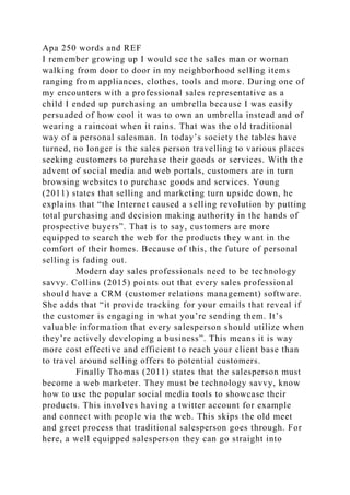Apa 250 words and REF
I remember growing up I would see the sales man or woman
walking from door to door in my neighborhood selling items
ranging from appliances, clothes, tools and more. During one of
my encounters with a professional sales representative as a
child I ended up purchasing an umbrella because I was easily
persuaded of how cool it was to own an umbrella instead and of
wearing a raincoat when it rains. That was the old traditional
way of a personal salesman. In today’s society the tables have
turned, no longer is the sales person travelling to various places
seeking customers to purchase their goods or services. With the
advent of social media and web portals, customers are in turn
browsing websites to purchase goods and services. Young
(2011) states that selling and marketing turn upside down, he
explains that “the Internet caused a selling revolution by putting
total purchasing and decision making authority in the hands of
prospective buyers”. That is to say, customers are more
equipped to search the web for the products they want in the
comfort of their homes. Because of this, the future of personal
selling is fading out.
Modern day sales professionals need to be technology
savvy. Collins (2015) points out that every sales professional
should have a CRM (customer relations management) software.
She adds that “it provide tracking for your emails that reveal if
the customer is engaging in what you’re sending them. It’s
valuable information that every salesperson should utilize when
they’re actively developing a business”. This means it is way
more cost effective and efficient to reach your client base than
to travel around selling offers to potential customers.
Finally Thomas (2011) states that the salesperson must
become a web marketer. They must be technology savvy, know
how to use the popular social media tools to showcase their
products. This involves having a twitter account for example
and connect with people via the web. This skips the old meet
and greet process that traditional salesperson goes through. For
here, a well equipped salesperson they can go straight into
 