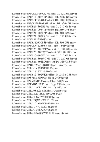 RoomServerHPMX201000G2Proliant DL 120 G6Server
RoomServerHPCZ143500S6Proliant DL 320e G8Server
RoomServerHPCZJ435049LProliant DL 160e G8Server
RoomServerHPMX250500ZMProliant DL 320e G8Server
RoomServerHPCZ213502G5Proliant DL 380 G6Server
RoomServerHPCZ21100541Proliant DL 380 G7Server
RoomServerHPCZ2110054PProliant DL 380 G7Server
RoomServerHPCZ2110054KProliant DL 380 G7Server
RoomServerHPCZ3135SF6JServer
RoomServerHPCZJ1290C85Proliant DL 380 G5Server
RoomServerHPMXA412Z0SWHP Tape libraryServer
RoomServerHPCZ23130BWPProliant DL 380 G8Server
RoomServerHPCZ23130BWTProliant DL 380 G8Server
RoomServerHPCZ130800CSProliant DL 320 G8Server
RoomServerHPCZ213501MGProliant DL 320 G8Server
RoomServerHPCZ213501LQProliant DL 320 G8Server
RoomServerHPDEC204050GHP Tape libraryServer
RoomServerDELLCM59TS19010Server
RoomServerDELLJR19TS19010Server
RoomServerHPCZ131502VKProliant ML310e G8Server
RoomServerHP8918D3JPower Edge 2900Server
RoomServerHP4NBXH3JPower Edge 2900Server
RoomServerHPFMBXH3JPower Edge 2900Server
RoomServerDELLDZCFQ3JCore 2 QuadServer
RoomServerDELL98RX5BSCore 2 QuadServer
RoomServerDELLSA01J027419020Server
RoomServerDELLD2WFV429010Server
RoomServerDELLFQX7NW19010Server
RoomServerDELLJBLGNW19020Server
RoomServerDELLUK70T72755Server
RoomServerDELLGV41X2J790Server
RoomServerDELLB3WKNW19010Server Room
 