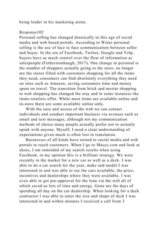 being leader in his marketing arena.
Response102
Personal selling has changed drastically in this age of social
media and web based portals. According to Winer personal
selling is the use of face to face communication between seller
and buyer. In the era of Facebook, Twitter, Google and Yelp,
buyers have as much control over the flow of information as
salespeople (Fetherstonhaugh, 2017). One change in personal is
the number of shoppers actually going to the store, no longer
are the stores filled with customers shopping for all the items
they need, consumers can find absolutely everything they need
on sites such as Amazon, saving consumers time and money
spent on travel. The transition from brick and mortar shopping
to web shopping has changed the way and in some instances the
items retailers offer. While most items are available online and
in-store there are some available online only.
With the ease and access of the web we can contact
individuals and conduct important business via avenues such as
email and text messages, although not my communication
methods of choice many people actually prefer not to actually
speak with anyone. Myself, I need a clear understanding of
expectations given much is often lost in translation.
Businesses of all kinds have turned to social media and web
portals to reach customers. When I go to Macys.com and look at
shoes, I am reminded of my search results when using
Facebook, in my opinion this is a brilliant strategy. We were
recently in the market for a new car as well as a deck. I was
able to do a car search for the year, make and model I was
interested in and was able to see the cars available, the price,
incentives and dealerships where they were available. I was
even able to get pre-approval for the loan via the web all of
which saved us lots of time and energy. Gone are the days of
spending all day on the car dealership. When looking for a deck
contractor I was able to enter the size and shape of deck I was
interested in and within minutes I received a call from 3
 