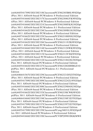 (x64)445541709COECOE318ClassroomPCENG303B0L9F02Opt
iPlex 3011 AIOx64-based PCWindows 8 Professional Edition
(x64)445541666COECOE317ClassroomPCENG304GYK9F02Op
tiPlex 3011 AIOx64-based PCWindows 8 Professional Edition
(x64)445541666COECOE321ClassroomPCENG308FKJG302Opt
iPlex 3011 AIOx64-based PCWindows 8.1 Professional Edition
(x64)446541662COECOE324ClassroomPCENG309B1JG302Opt
iPlex 3011 AIOx64-based PCWindows 8 Professional Edition
(x64)445741662COECOE325ClassroomPCENG310H9JG302Opt
iPlex 3011 AIOx64-based PCWindows 8 Professional Edition
(x64)445541662COECOE326ClassroomPCENG311FZK9F02Opt
iPlex 3011 AIOx64-based PCWindows 8 Professional Edition
(x64)445541666COECOE314ClassroomPCENG3128WK9F02Op
tiPlex 3011 AIOx64-based PCWindows 8 Professional Edition
(x64)445541666COECOE313ClassroomPCENG313FXK9F02Op
tiPlex 3011 AIOx64-based PCWindows 8 Professional Edition
(x64)445541666COECOE312ClassroomPCENG31842JG302Opti
Plex 3011 AIOx64-based PCWindows 8 Professional Edition
(x64)445541662COECOE327ClassroomPCENG3202DHBGZ1O
ptiPlex 3011 AIOx64-based PCWindows 8.1 Professional
Edition
(x64)446641567COECOE329ClassroomPCENG321D5ZJT02Opt
iPlex 3011 AIOx64-based PCWindows 8 Professional Edition
(x64)445541709COECOE309ClassroomPCENG32242L9F02Opti
Plex 3011 AIOx64-based PCWindows 8 Professional Edition
(x64)445541666COECOE308ClassroomPCENG329H4JG302Opt
iPlex 3011 AIOx64-based PCWindows 8 Professional Edition
(x64)445541662COECOE333ClassroomPCENG330CWK9F02O
ptiPlex 3011 AIOx64-based PCWindows 8 Professional Edition
(x64)446641666COECOE334ClassroomPCENG338F3ZJT02Opti
Plex 3011 AIOx64-based PCWindows 8 Professional Edition
(x64)445541709COECOE337ClassroomPCENG33975ZJT02Opti
Plex 3011 AIOx64-based PCWindows 8 Professional Edition
(x64)445541709COECOE339ClassroomPCeng34031L9F02OptiP
lex 3011 AIOx64-based PCWindows 8 Professional Edition
(x64)045441666COECOE338ClassroomPCVDP20901DGKMW0
 