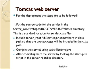 Sasidhar
Tomcat web serverTomcat web server
 For the deployment the steps are to be followed:
1. Put the source code for the servlet in the
Server_root/webapps/ROOT/WEB-INF/classes directory
This is a standard location for servlet class files.
2. Include server_root /lib/servlet.jar somewhere in class
path so that the two packages will be included in the class
path.
3. Compile the servlet using javac filename.java
4. After compiling start the server by looking the startup.sh
script in the server root/bin directory
 