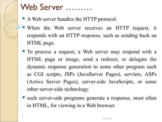 Sasidhar
Web Server ………
 A Web server handles the HTTP protocol.
 When the Web server receives an HTTP request, it
responds with an HTTP response, such as sending back an
HTML page.
 To process a request, a Web server may respond with a
HTML page or image, send a redirect, or delegate the
dynamic response generation to some other program such
as CGI scripts, JSPs (JavaServer Pages), servlets, ASPs
(Active Server Pages), server-side JavaScripts, or some
other server-side technology.
 such server-side programs generate a response, most often
in HTML, for viewing in a Web browser.
.
 