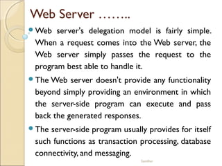 Sasidhar
Web Server ……..
Web server's delegation model is fairly simple.
When a request comes into the Web server, the
Web server simply passes the request to the
program best able to handle it.
The Web server doesn't provide any functionality
beyond simply providing an environment in which
the server-side program can execute and pass
back the generated responses.
The server-side program usually provides for itself
such functions as transaction processing, database
connectivity, and messaging.
 