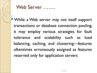 Sasidhar
Web Server …….
While a Web server may not itself support
transactions or database connection pooling,
it may employ various strategies for fault
tolerance and scalability such as load
balancing, caching, and clustering—features
oftentimes erroneously assigned as features
reserved only for application servers
 