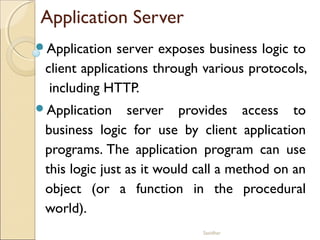 Sasidhar
Application Server
Application server exposes business logic to
client applications through various protocols,
including HTTP.
Application server provides access to
business logic for use by client application
programs. The application program can use
this logic just as it would call a method on an
object (or a function in the procedural
world).
 