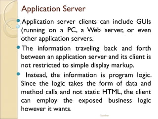 Sasidhar
Application Server
Application server clients can include GUIs
(running on a PC, a Web server, or even
other application servers.
The information traveling back and forth
between an application server and its client is
not restricted to simple display markup.
 Instead, the information is program logic.
Since the logic takes the form of data and
method calls and not static HTML, the client
can employ the exposed business logic
however it wants.
 