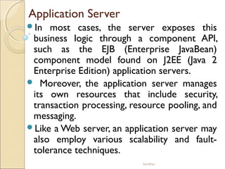 Sasidhar
Application Server
In most cases, the server exposes this
business logic through a component API,
such as the EJB (Enterprise JavaBean)
component model found on J2EE (Java 2
Enterprise Edition) application servers.
 Moreover, the application server manages
its own resources that include security,
transaction processing, resource pooling, and
messaging.
Like a Web server, an application server may
also employ various scalability and fault-
tolerance techniques.
 