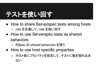 テストを使い回す
● How to share Serverspec tests among hosts
○ role を定義して、role を使い回す
● How to use Serverspec tests as shared
behaviors
○ RSpec の shared behaviors を使う
● How to use host specific properties
○ ホスト毎にプロパティを設定して、テストに値を埋め込ま
ない
 