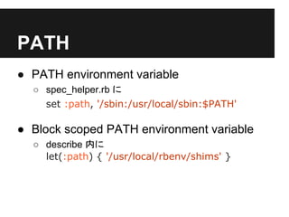 PATH
● PATH environment variable
○ spec_helper.rb に
set :path, '/sbin:/usr/local/sbin:$PATH'
● Block scoped PATH environment variable
○ describe 内に
let(:path) { '/usr/local/rbenv/shims' }
 