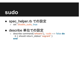 sudo
● spec_helper.rb での設定
○ set :disable_sudo, true
● describe 単位での設定
○ describe command('whoami'), :sudo => false do
it { should return_stdout 'vagrant' }
end
 
