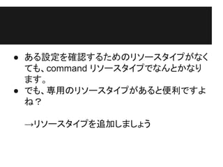 ● ある設定を確認するためのリソースタイプがなく
ても、command リソースタイプでなんとかなり
ます。
● でも、専用のリソースタイプがあると便利ですよ
ね？
→リソースタイプを追加しましょう
 