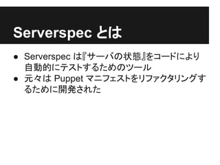 Serverspec とは
● Serverspec は『サーバの状態』をコードにより
自動的にテストするためのツール
● 元々は Puppet マニフェストをリファクタリングす
るために開発された
 