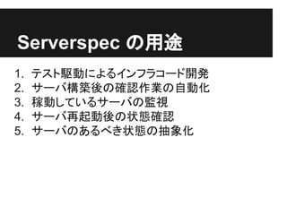 Serverspec の用途
1. テスト駆動によるインフラコード開発
2. サーバ構築後の確認作業の自動化
3. 稼動しているサーバの監視
4. サーバ再起動後の状態確認
5. サーバのあるべき状態の抽象化
 