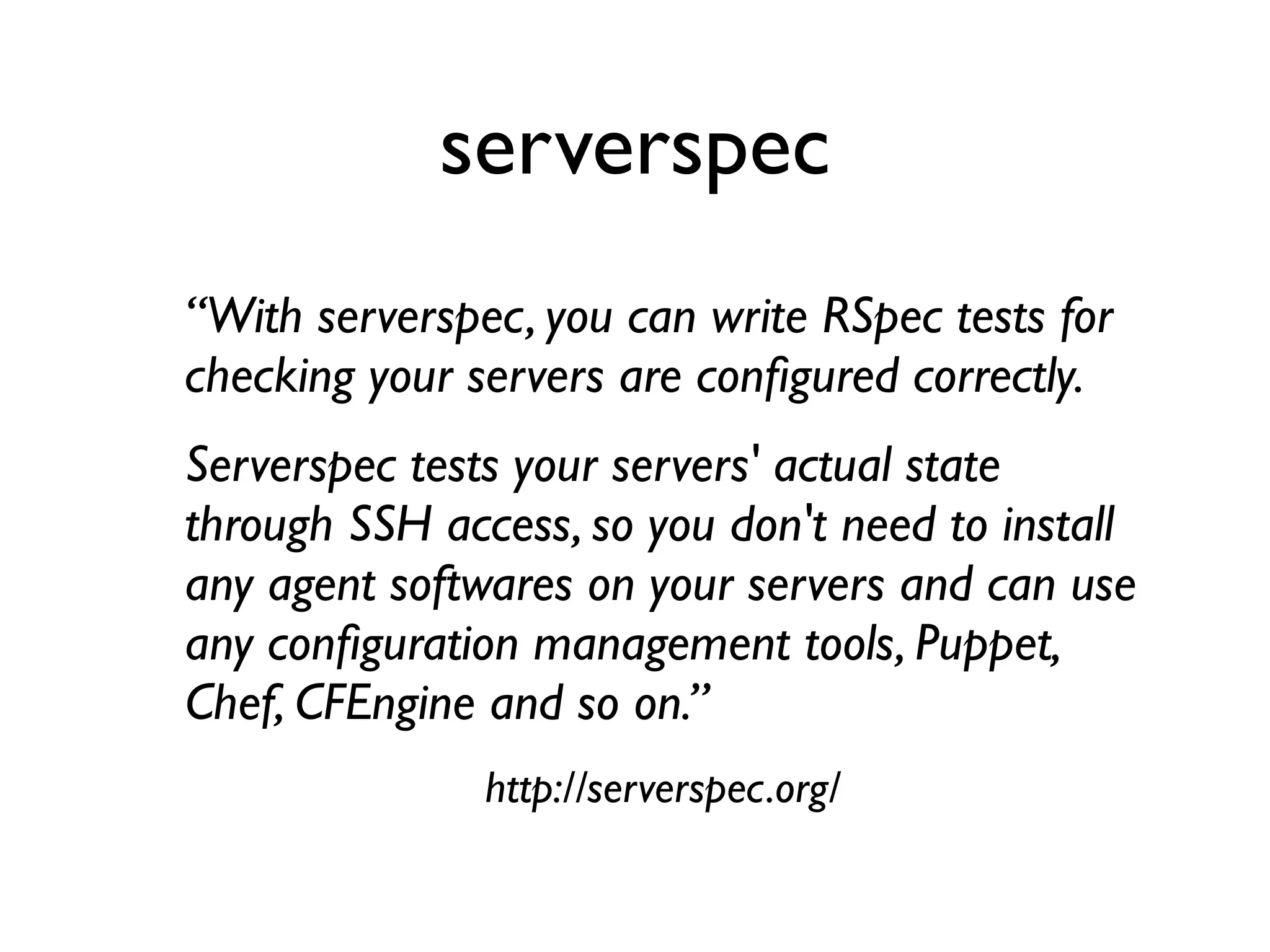 “With serverspec, you can write RSpec tests for
checking your servers are conﬁgured correctly.
Serverspec tests your servers' actual state
through SSH access, so you don't need to install
any agent softwares on your servers and can use
any conﬁguration management tools, Puppet,
Chef, CFEngine and so on.”
http://serverspec.org/
serverspec
 