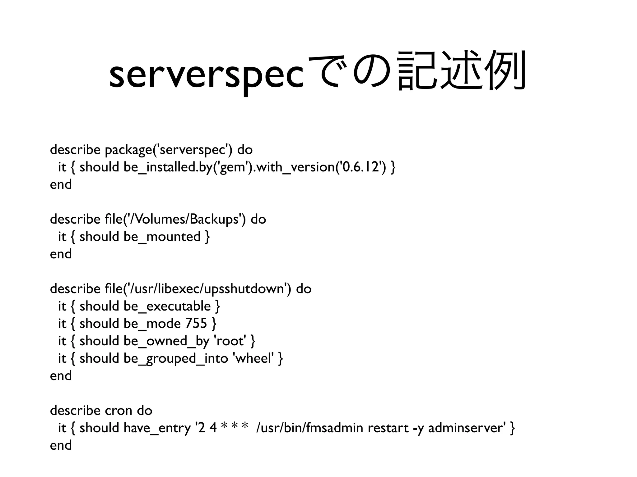 describe package('serverspec') do
it { should be_installed.by('gem').with_version('0.6.12') }
end
describe ﬁle('/Volumes/Backups') do
it { should be_mounted }
end
describe ﬁle('/usr/libexec/upsshutdown') do
it { should be_executable }
it { should be_mode 755 }
it { should be_owned_by 'root' }
it { should be_grouped_into 'wheel' }
end
describe cron do
it { should have_entry '2 4 * * * /usr/bin/fmsadmin restart -y adminserver' }
end
serverspecでの記述例
 