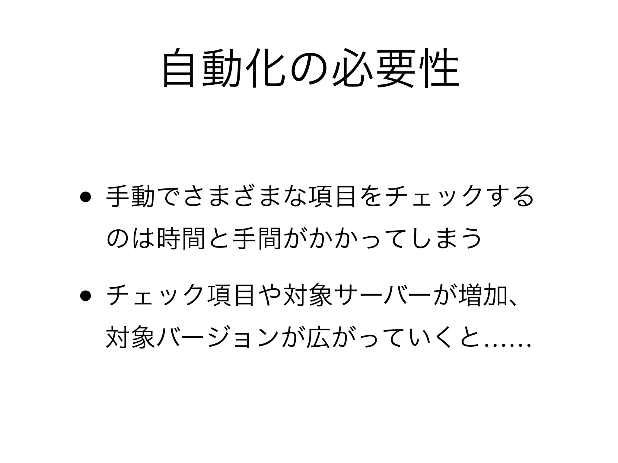 • 手動でさまざまな項目をチェックする
のは時間と手間がかかってしまう
• チェック項目や対象サーバーが増加、
対象バージョンが広がっていくと……
自動化の必要性
 