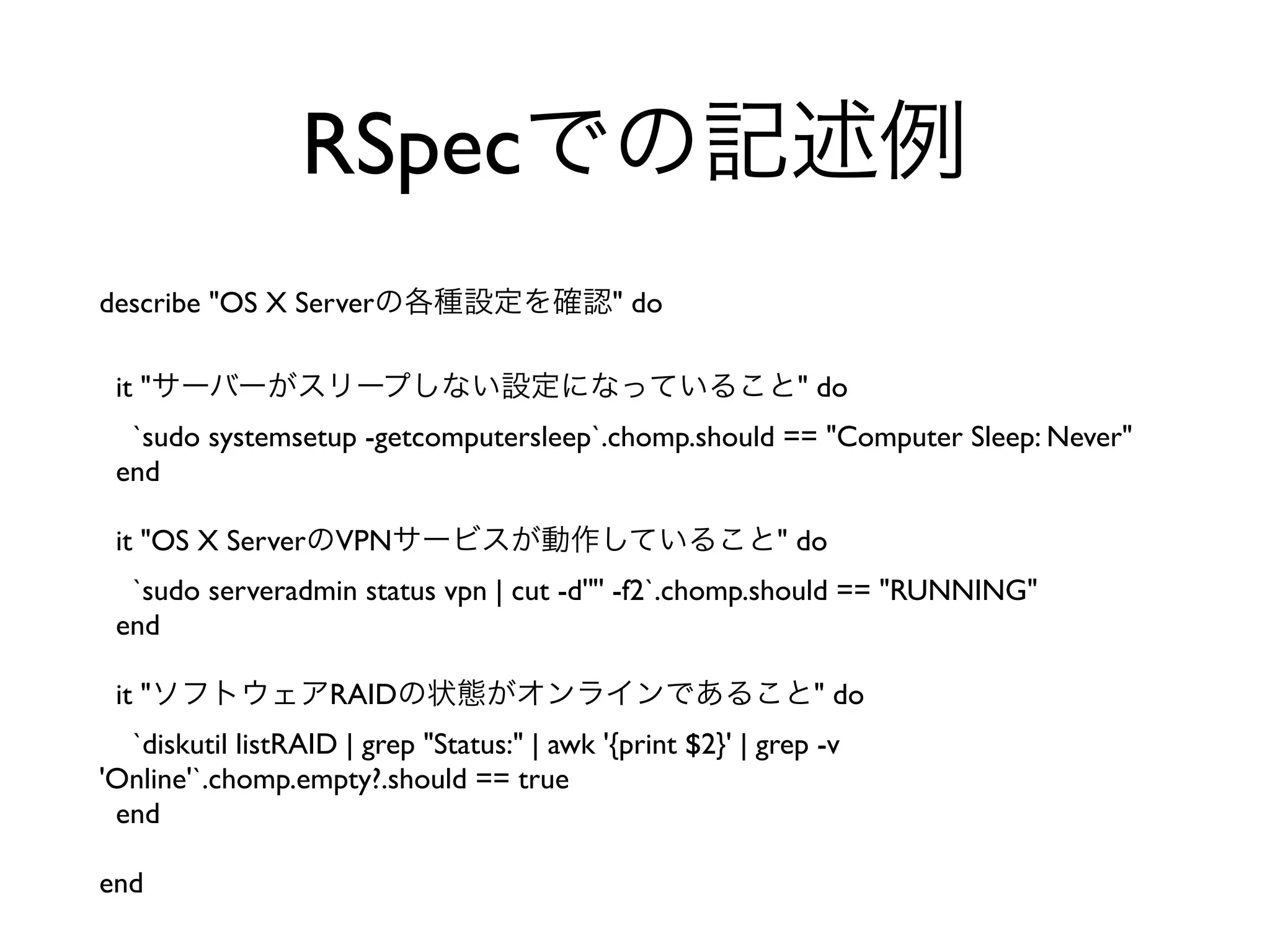 describe "OS X Serverの各種設定を確認" do
it "サーバーがスリープしない設定になっていること" do
`sudo systemsetup -getcomputersleep`.chomp.should == "Computer Sleep: Never"
end
it "OS X ServerのVPNサービスが動作していること" do
`sudo serveradmin status vpn | cut -d'"' -f2`.chomp.should == "RUNNING"
end
it "ソフトウェアRAIDの状態がオンラインであること" do
`diskutil listRAID | grep "Status:" | awk '{print $2}' | grep -v
'Online'`.chomp.empty?.should == true
end
end
RSpecでの記述例
 