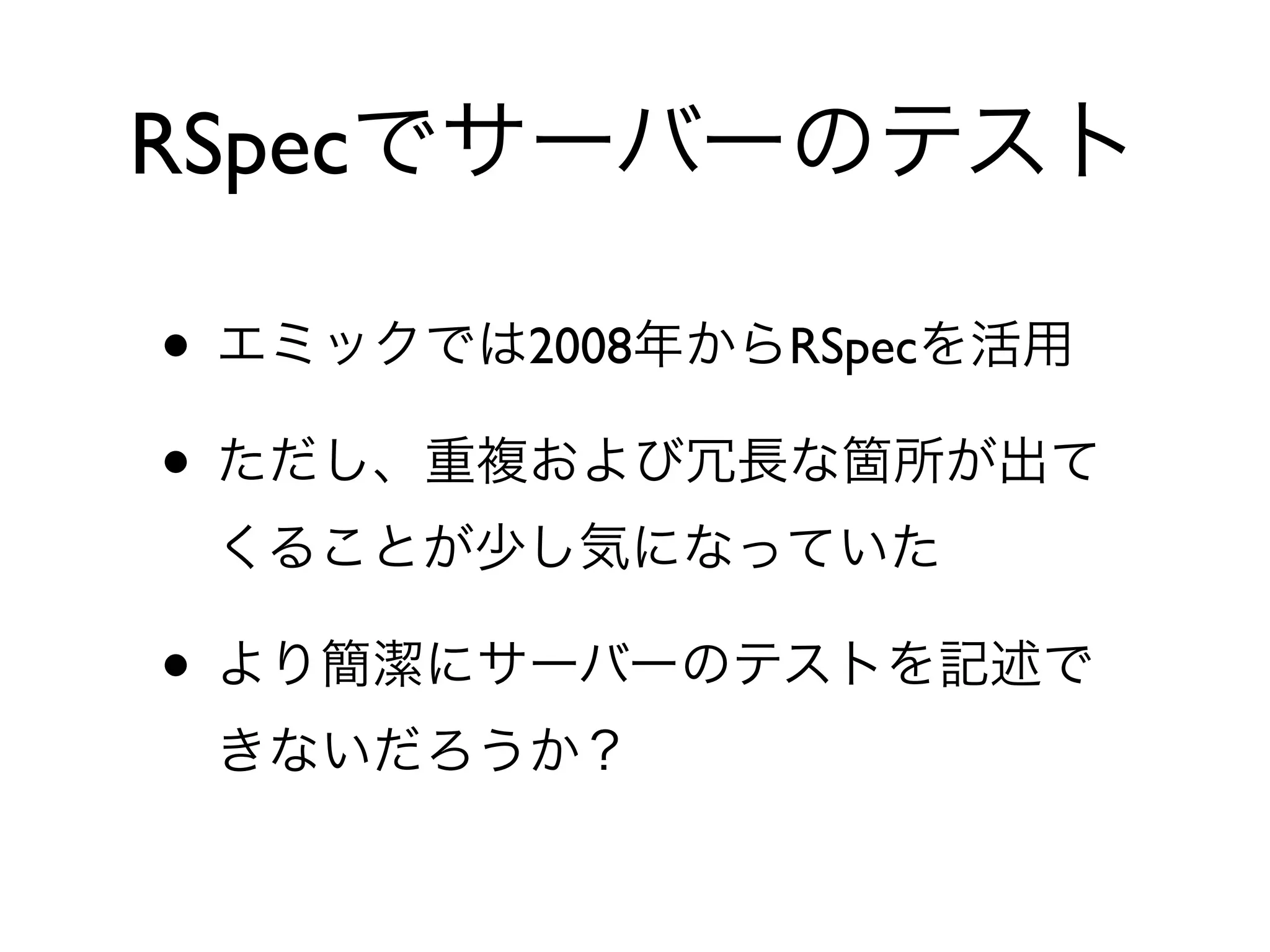 • エミックでは2008年からRSpecを活用
• ただし、重複および冗長な箇所が出て
くることが少し気になっていた
• より簡潔にサーバーのテストを記述で
きないだろうか？
RSpecでサーバーのテスト
 