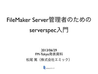 FileMaker Server管理者のための
serverspec入門
2013/06/29
FM-Tokyo発表資料
松尾 篤（株式会社エミック）
 