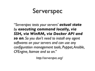 “Serverspec tests your servers' actual state
by executing command locally, via
SSH, via WinRM, via Docker API and
so on. So you don't need to install any agent
softwares on your servers and can use any
conﬁguration management tools, Puppet,Ansible,
CFEngine, Itamae and so on.”
http://serverspec.org/
Serverspec
 