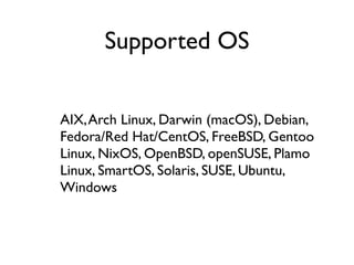 AIX,Arch Linux, Darwin (macOS), Debian,
Fedora/Red Hat/CentOS, FreeBSD, Gentoo
Linux, NixOS, OpenBSD, openSUSE, Plamo
Linux, SmartOS, Solaris, SUSE, Ubuntu,
Windows
Supported OS
 