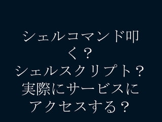 シェルコマンド叩
く？
シェルスクリプト？
実際にサービスに
アクセスする？
 