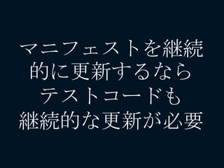 マニフェストを継続
的に更新するなら
テストコードも
継続的な更新が必要
 