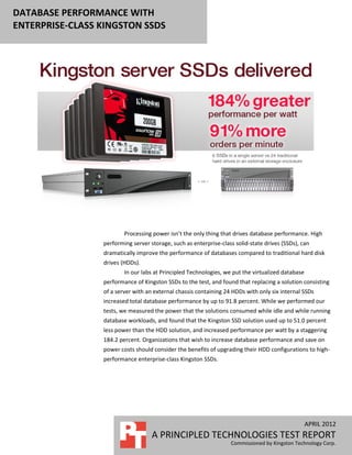 DATABASE PERFORMANCE WITH
ENTERPRISE-CLASS KINGSTON SSDS




                         Processing power isn’t the only thing that drives database performance. High
                 performing server storage, such as enterprise-class solid-state drives (SSDs), can
                 dramatically improve the performance of databases compared to traditional hard disk
                 drives (HDDs).
                         In our labs at Principled Technologies, we put the virtualized database
                 performance of Kingston SSDs to the test, and found that replacing a solution consisting
                 of a server with an external chassis containing 24 HDDs with only six internal SSDs
                 increased total database performance by up to 91.8 percent. While we performed our
                 tests, we measured the power that the solutions consumed while idle and while running
                 database workloads, and found that the Kingston SSD solution used up to 51.0 percent
                 less power than the HDD solution, and increased performance per watt by a staggering
                 184.2 percent. Organizations that wish to increase database performance and save on
                 power costs should consider the benefits of upgrading their HDD configurations to high-
                 performance enterprise-class Kingston SSDs.




                                                                                                   APRIL 2012
                                    A PRINCIPLED TECHNOLOGIES TEST REPORT
                                                                   Commissioned by Kingston Technology Corp.
 