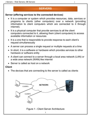 | Servers – Web Servers, DB Servers |
1
Server (offering services to the connected devices)
• It is a computer or system which provides resources, data, services or
programs to clients (other computers) over a network (providing
information to client computers which are connected to it through
internet).
• It is a physical computer that provide services to all the client
computers connected to it, allowing them (client computers) to access
available information or resources
• It is a one that is responsible to provide response to each client’s
request simultaneously
• A server can process a single request or multiple requests at a time
• In short, it is a software or hardware which provides services to other
hardware or software entity
• A client can connect to a server through a local area network (LAN) or
a wide area network (WAN) like internet
• Server is called as host on a network
Client
• The devices that are connecting to the server is called as clients
Figure 1 - Client Server Architecture
SERVERS
 