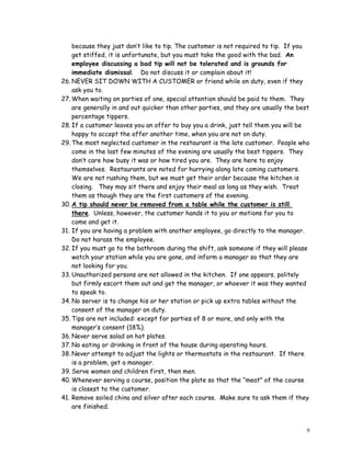 9
because they just don’t like to tip. The customer is not required to tip. If you
get stiffed, it is unfortunate, but you must take the good with the bad. An
employee discussing a bad tip will not be tolerated and is grounds for
immediate dismissal. Do not discuss it or complain about it!
26. NEVER SIT DOWN WITH A CUSTOMER or friend while on duty, even if they
ask you to.
27. When waiting on parties of one, special attention should be paid to them. They
are generally in and out quicker than other parties, and they are usually the best
percentage tippers.
28. If a customer leaves you an offer to buy you a drink, just tell them you will be
happy to accept the offer another time, when you are not on duty.
29. The most neglected customer in the restaurant is the late customer. People who
come in the last few minutes of the evening are usually the best tippers. They
don’t care how busy it was or how tired you are. They are here to enjoy
themselves. Restaurants are noted for hurrying along late coming customers.
We are not rushing them, but we must get their order because the kitchen is
closing. They may sit there and enjoy their meal as long as they wish. Treat
them as though they are the first customers of the evening.
30. A tip should never be removed from a table while the customer is still
there. Unless, however, the customer hands it to you or motions for you to
come and get it.
31. If you are having a problem with another employee, go directly to the manager.
Do not harass the employee.
32. If you must go to the bathroom during the shift, ask someone if they will please
watch your station while you are gone, and inform a manager so that they are
not looking for you.
33. Unauthorized persons are not allowed in the kitchen. If one appears, politely
but firmly escort them out and get the manager, or whoever it was they wanted
to speak to.
34. No server is to change his or her station or pick up extra tables without the
consent of the manager on duty.
35. Tips are not included: except for parties of 8 or more, and only with the
manager’s consent (18%).
36. Never serve salad on hot plates.
37. No eating or drinking in front of the house during operating hours.
38. Never attempt to adjust the lights or thermostats in the restaurant. If there
is a problem, get a manager.
39. Serve women and children first, then men.
40. Whenever serving a course, position the plate so that the “meat” of the course
is closest to the customer.
41. Remove soiled china and silver after each course. Make sure to ask them if they
are finished.
 