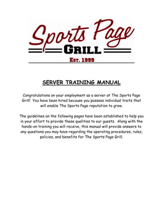 SERVER TRAINING MANUAL
Congratulations on your employment as a server at The Sports Page
Grill! You have been hired because you possess individual traits that
will enable The Sports Page reputation to grow.
The guidelines on the following pages have been established to help you
in your effort to provide these qualities to our guests. Along with the
hands-on training you will receive, this manual will provide answers to
any questions you may have regarding the operating procedures, rules,
policies, and benefits for The Sports Page Grill.
 