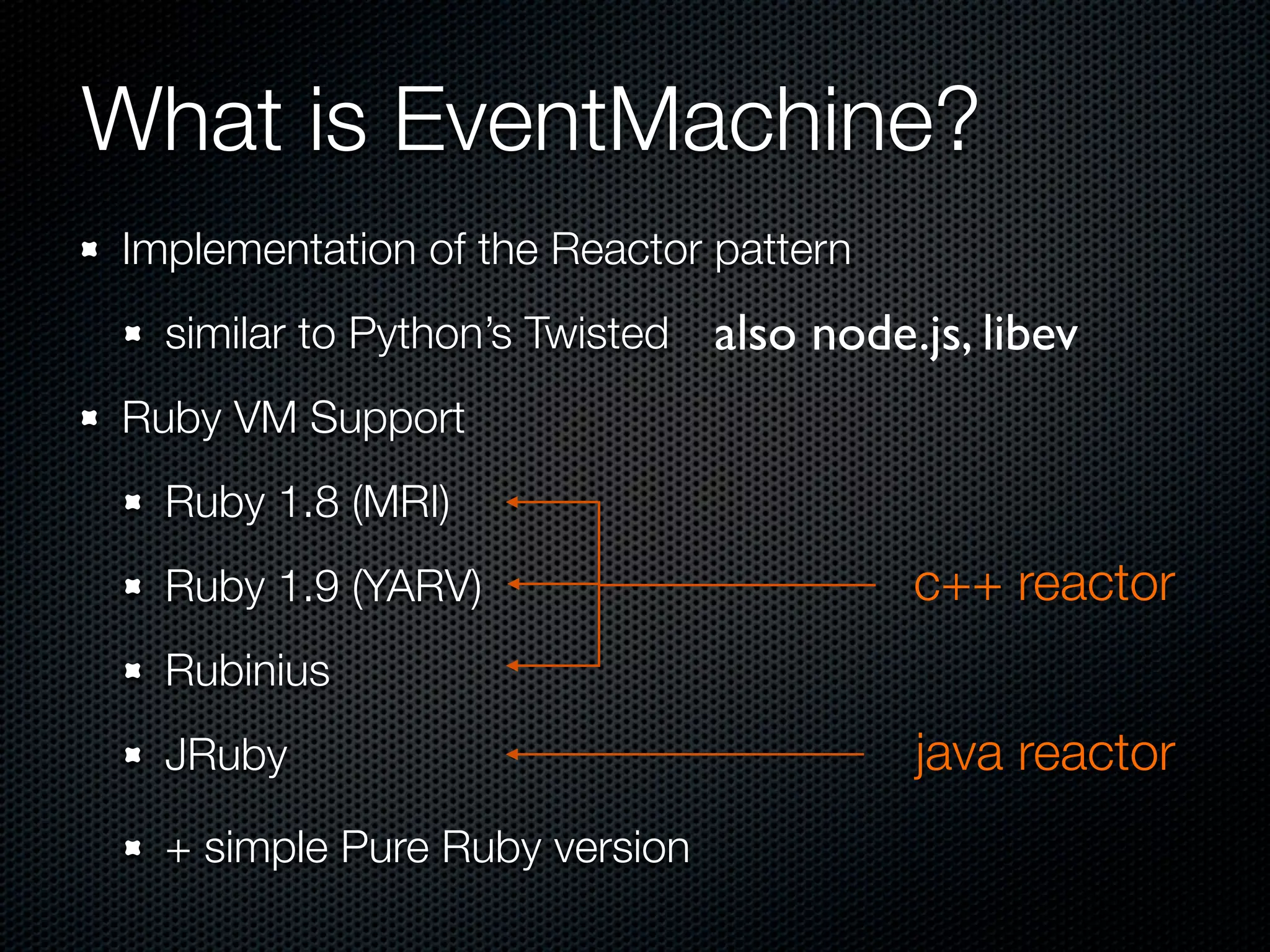 What is EventMachine?
Implementation of the Reactor pattern
  similar to Python’s Twisted   also node.js, libev
Ruby VM Support
  Ruby 1.8 (MRI)
  Ruby 1.9 (YARV)                         c++ reactor
  Rubinius
  JRuby                                   java reactor
  + simple Pure Ruby version
 
