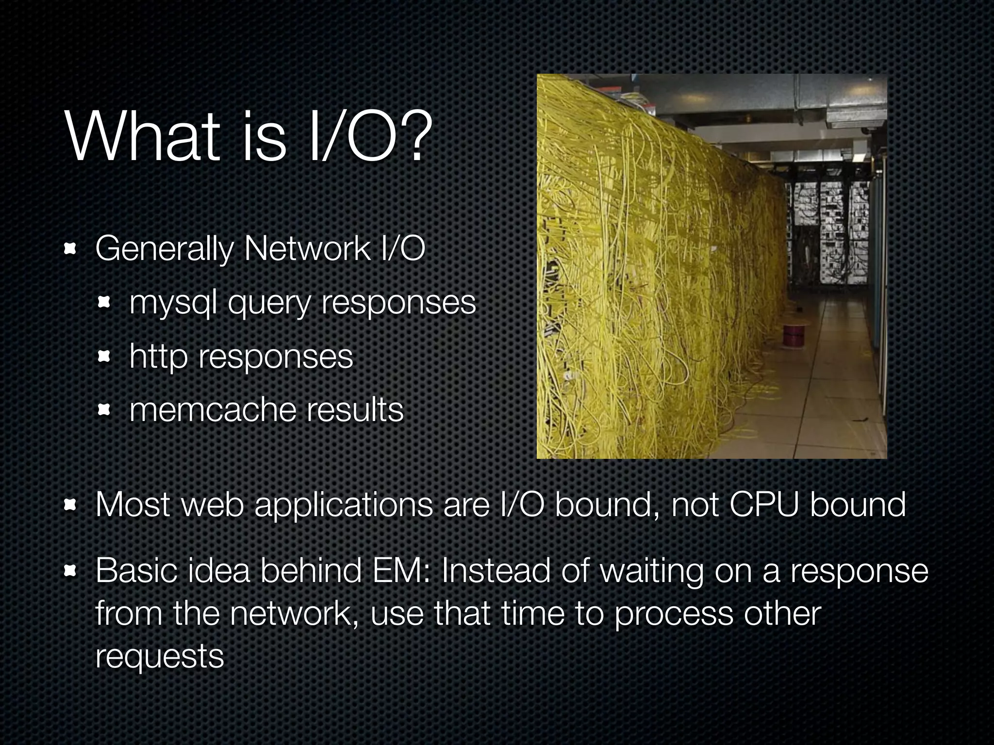 What is I/O?
 Generally Network I/O
   mysql query responses
   http responses
   memcache results

 Most web applications are I/O bound, not CPU bound
 Basic idea behind EM: Instead of waiting on a response
 from the network, use that time to process other
 requests
 