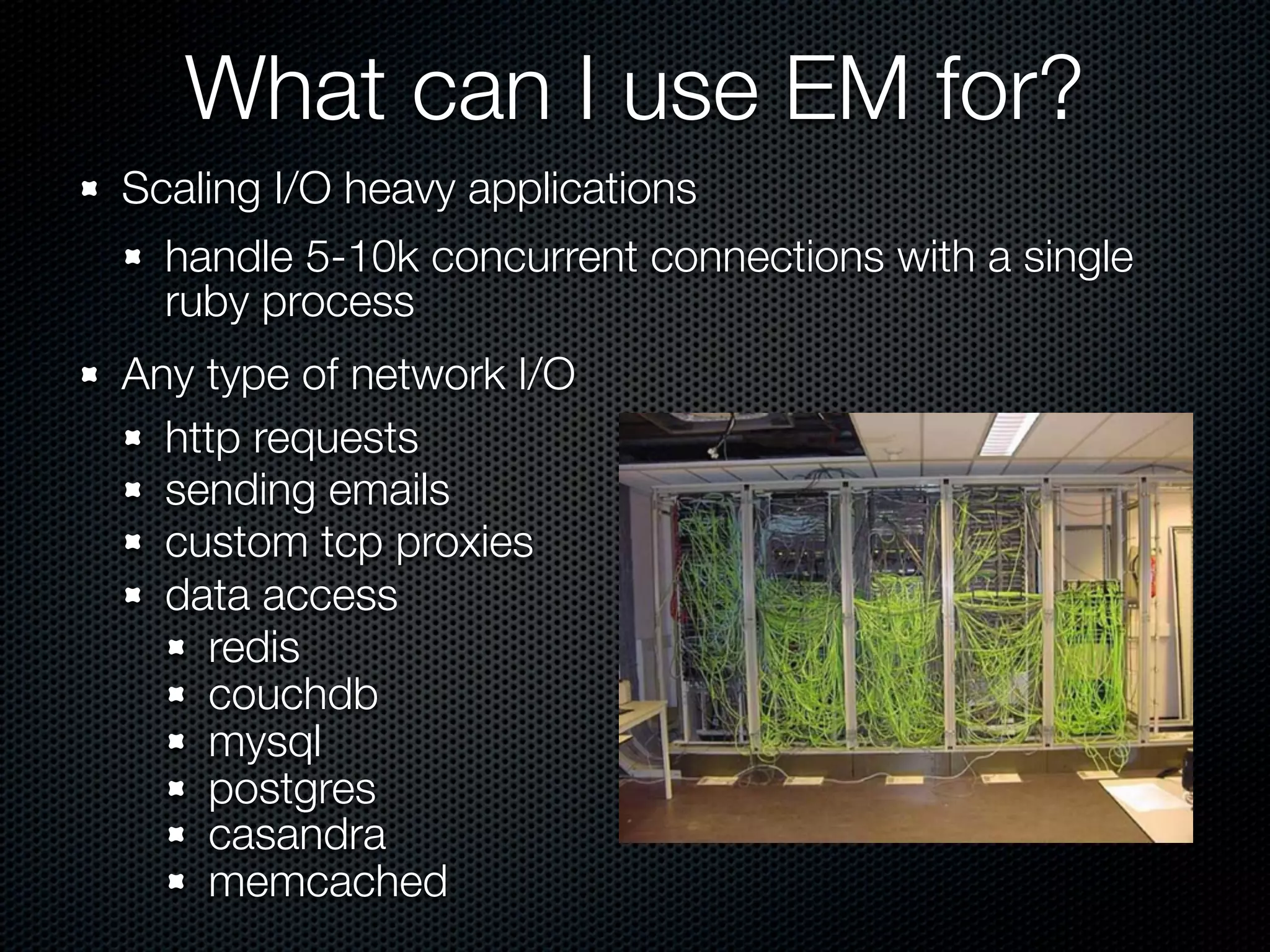 What can I use EM for?
Scaling I/O heavy applications
  handle 5-10k concurrent connections with a single
  ruby process
Any type of network I/O
  http requests
  sending emails
  custom tcp proxies
  data access
    redis
    couchdb
    mysql
    postgres
    casandra
    memcached
 