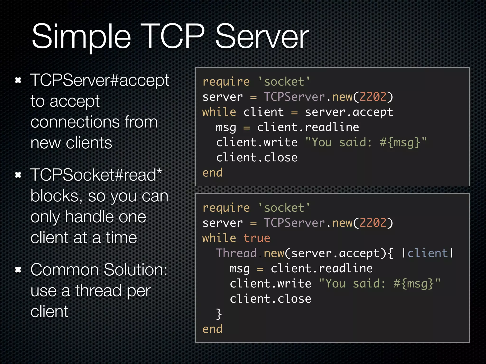 Simple TCP Server
TCPServer#accept     require 'socket'
                     server = TCPServer.new(2202)
to accept
                     while client = server.accept
connections from       msg = client.readline
new clients            client.write "You said: #{msg}"
                       client.close
TCPSocket#read*      end

blocks, so you can
                     require 'socket'
only handle one      server = TCPServer.new(2202)
client at a time     while true
                       Thread.new(server.accept){ |client|
Common Solution:         msg = client.readline
                         client.write "You said: #{msg}"
use a thread per         client.close
client                 }
                     end
 
