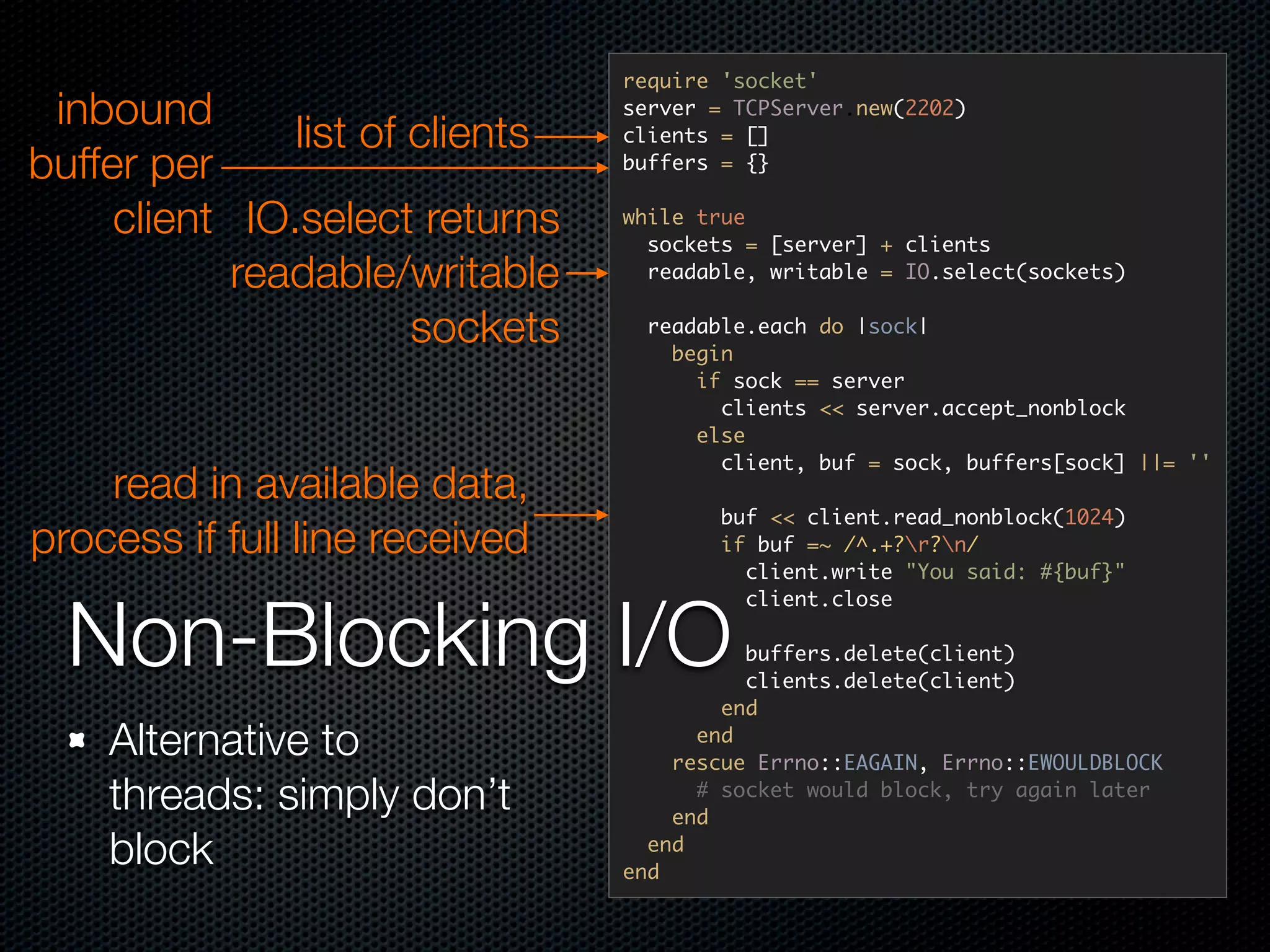 require 'socket'
 inbound                         server = TCPServer.new(2202)
               list of clients   clients = []
buffer per                       buffers = {}


     client IO.select returns    while true
                                   sockets = [server] + clients
            readable/writable      readable, writable = IO.select(sockets)


                       sockets    readable.each do |sock|
                                    begin
                                      if sock == server
                                        clients << server.accept_nonblock
                                      else
                                        client, buf = sock, buffers[sock] ||= ''
    read in available data,
                                         buf << client.read_nonblock(1024)
process if full line received            if buf =~ /^.+?r?n/
                                           client.write "You said: #{buf}"



  Non-Blocking I/O
                                           client.close

                                           buffers.delete(client)
                                           clients.delete(client)
                                         end
    Alternative to                     end
                                     rescue Errno::EAGAIN, Errno::EWOULDBLOCK
    threads: simply don’t              # socket would block, try again later
                                     end
    block                          end
                                 end
 