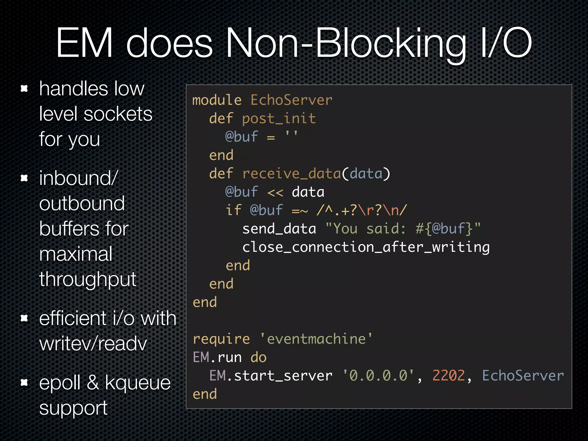 EM does Non-Blocking I/O
handles low         module EchoServer
level sockets         def post_init
for you                 @buf = ''
                      end
inbound/              def receive_data(data)
                        @buf << data
outbound                if @buf =~ /^.+?r?n/
buffers for               send_data "You said: #{@buf}"
                          close_connection_after_writing
maximal                 end
throughput            end
                    end
efﬁcient i/o with
writev/readv        require 'eventmachine'
                    EM.run do
                      EM.start_server '0.0.0.0', 2202, EchoServer
epoll & kqueue      end
support
 