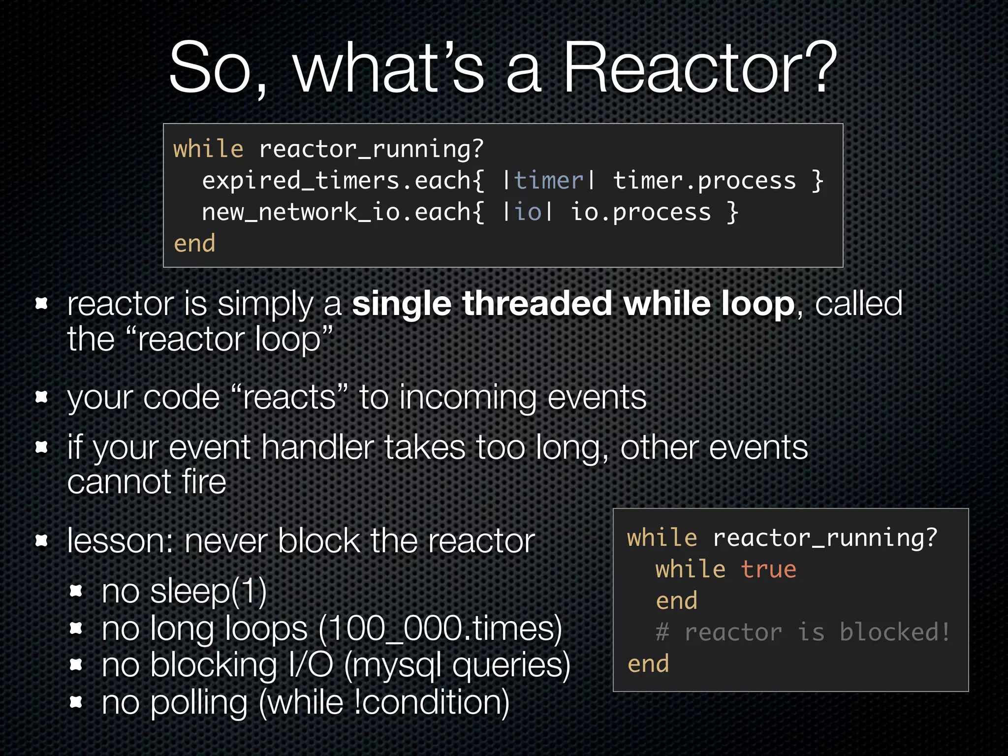 So, what’s a Reactor?
       while reactor_running?
         expired_timers.each{ |timer| timer.process }
         new_network_io.each{ |io| io.process }
       end

reactor is simply a single threaded while loop, called
the “reactor loop”
your code “reacts” to incoming events
if your event handler takes too long, other events
cannot ﬁre
lesson: never block the reactor        while reactor_running?
                                         while true
   no sleep(1)                           end
   no long loops (100_000.times)         # reactor is blocked!
   no blocking I/O (mysql queries)     end
   no polling (while !condition)
 