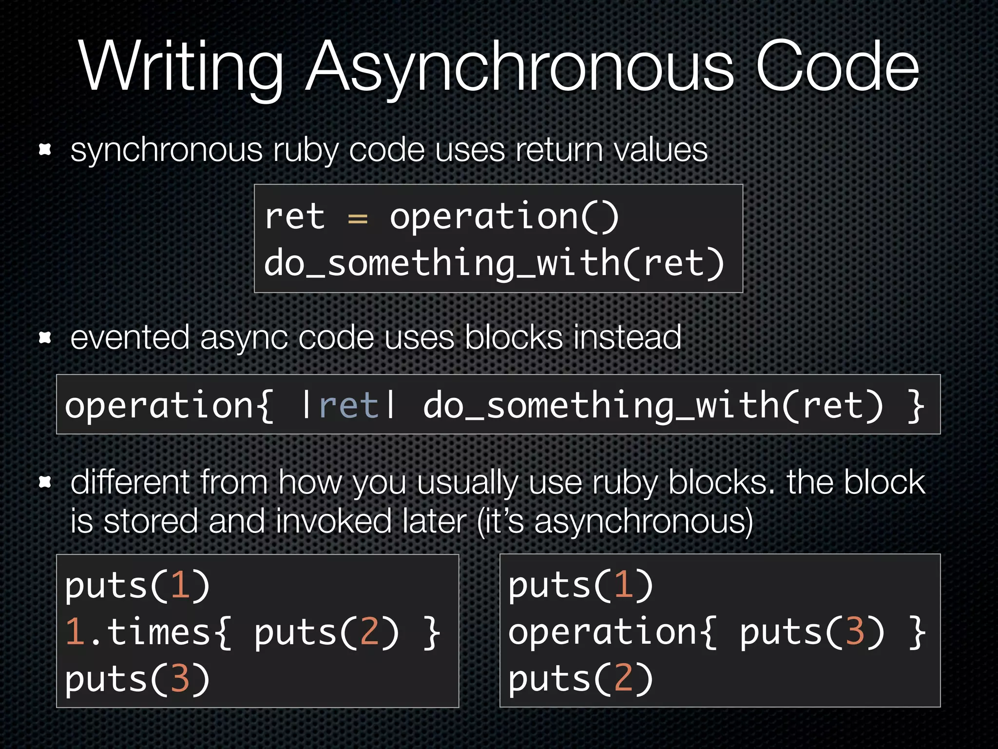 Writing Asynchronous Code
synchronous ruby code uses return values
            ret = operation()
            do_something_with(ret)

evented async code uses blocks instead
operation{ |ret| do_something_with(ret) }

different from how you usually use ruby blocks. the block
is stored and invoked later (it’s asynchronous)
puts(1)                      puts(1)
1.times{ puts(2) }           operation{ puts(3) }
puts(3)                      puts(2)
 