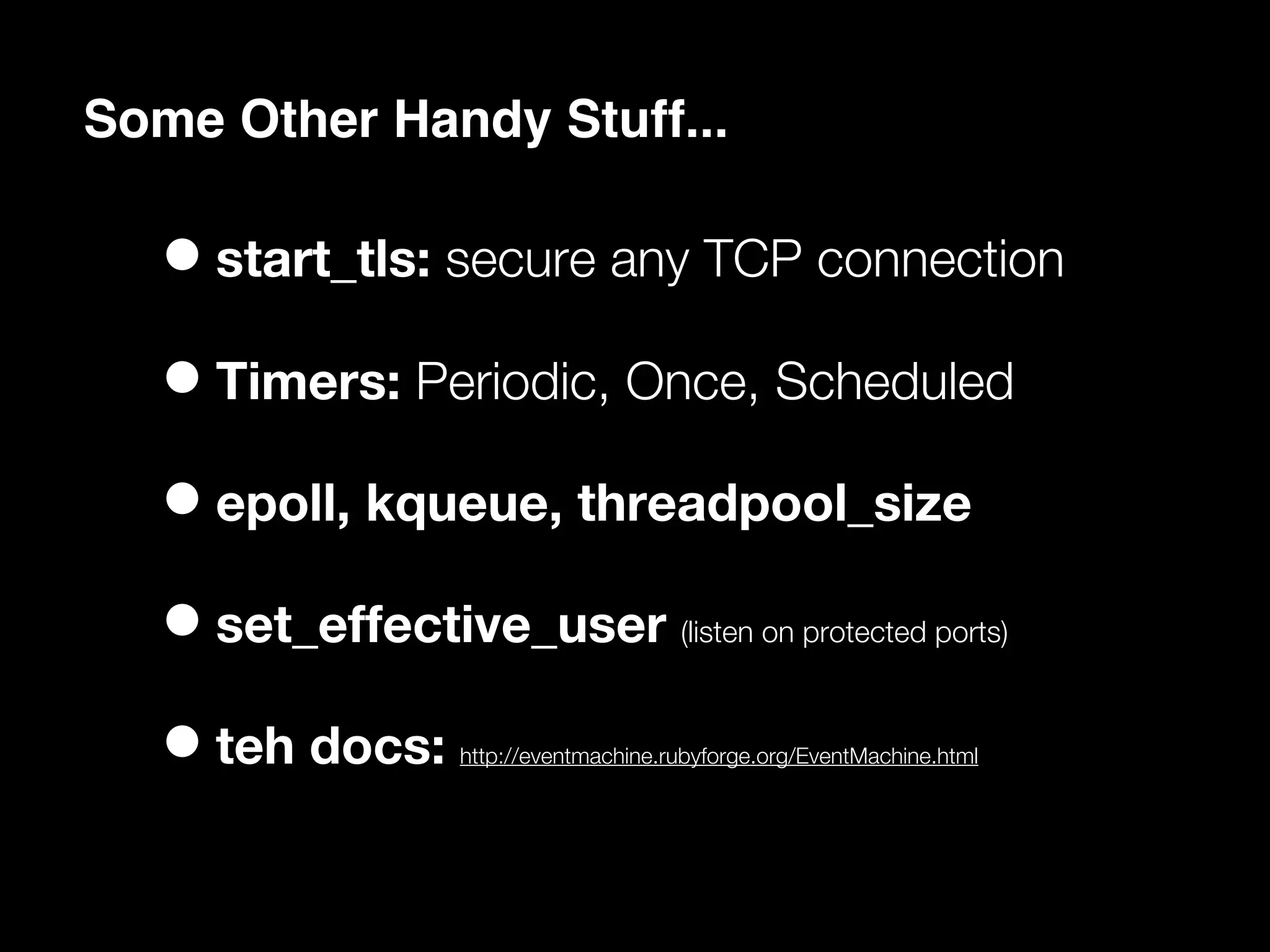 Some Other Handy Stuff...

  • start_tls: secure any TCP connection
  • Timers: Periodic, Once, Scheduled
  • epoll, kqueue, threadpool_size
  • set_effective_user             (listen on protected ports)



  • teh docs: http://eventmachine.rubyforge.org/EventMachine.html
 
