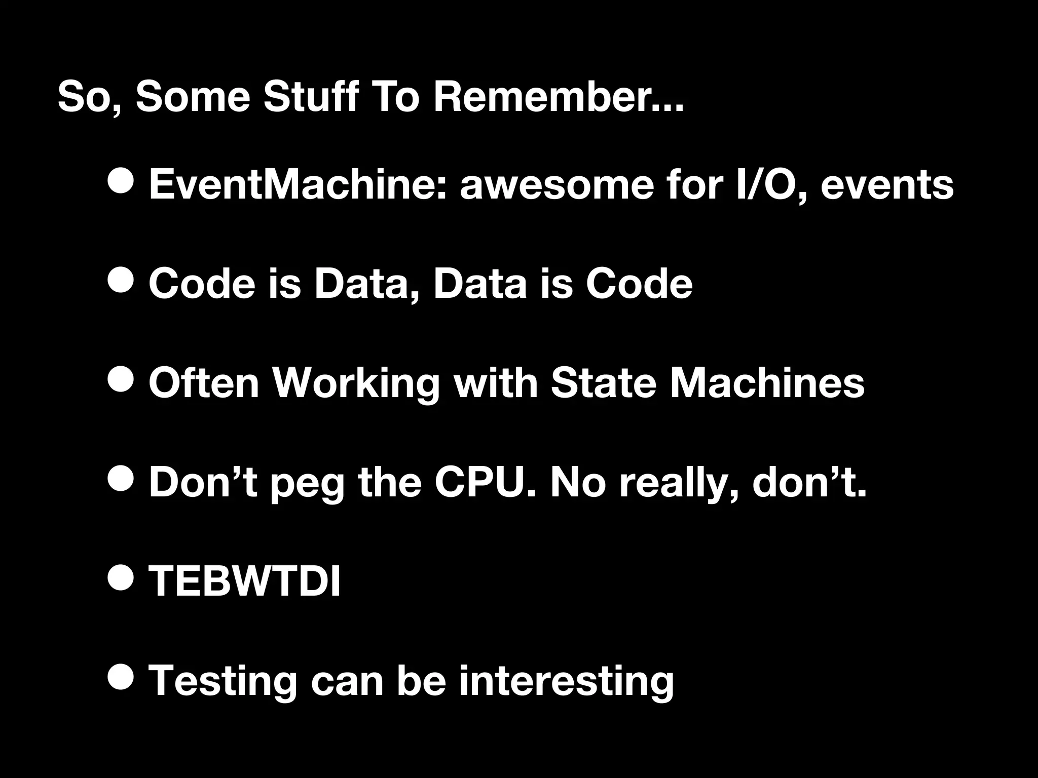 So, Some Stuff To Remember...

  • EventMachine: awesome for I/O, events
  • Code is Data, Data is Code
  • Often Working with State Machines
  • Don’t peg the CPU. No really, don’t.
  • TEBWTDI
  • Testing can be interesting
 