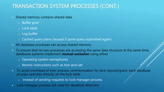 TRANSACTION SYSTEM PROCESSES (CONT.)
 Shared memory contains shared data
o Buffer pool
o Lock table
o Log buffer
o Cached query plans (reused if same query submitted again)
 All database processes can access shared memory
 To ensure that no two processes are accessing the same data structure at the same time,
databases systems implement mutual exclusion using either
o Operating system semaphores
o Atomic instructions such as test-and-set
 To avoid overhead of inter process communication for lock request/grant, each database
process operates directly on the lock table
o instead of sending requests to lock manager process
 Lock manager process still used for deadlock detection
 