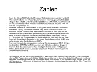 Zahlen Ende des Jahres 1998 hatten laut Professor Matthias Jerusalem von der Humboldt- Universität4 in Berlin nur 10% der Deutschen einen Internetzugang. Bis Mitte 2000 stieg die Zahl auf 25% und im Dezember 2002 bereits auf fast 50%. Erwähnenswert ist der Zuwachs des Anteils der Frauen welcher von unter 30% im Jahre 1998 auf nun fast 45% gestiegen ist. Nachdem bereits zum Jahreswechsel (02/03) jeder zweite deutsche Erwachsene über einen Zugang zum Internet verfügte, stieg dieser Anteil im I. Quartal 2003 nochmals um drei Prozentpunkte auf nunmehr 53 Prozent an. Dies geht aus den aktuellen Internet-Strukturdaten der Forschungsgruppe Wahlen Online hervor5 und deckt sich damit nahezu mit den Zahlen der forsa (folgend in der Grafik) welche 51,7% ermittelt hat. Erwähnenswert ist die Verteilung der User nach Ost und West innerhalb Deutschlands. Der Anteil in den neuen Bundesländern ist mit 49,2% sehr nahe dem der alten Bundesländer mit 52,5%. Interessant ist auch die Altersgruppenverteilung. Die Altergruppe der 30-39 jährigen ist absolut mit 8,77 Millionen Nutzer zwar die am Stärksten vertretene Gruppe im Internet, doch der prozentuale höchste Anteil geht deutlich an die 14-19 jährigen Nutzer. Es lässt sich erkennen, dass der prozentuale Anteil an Internetnutzern mit abnehmenden Alter steigt. So zählen bei den 14- bis 29-Jährigen bereits 92,9 Prozent zu den Internetnutzern, bei den 30- bis 49-Jährigen sind es 79,3 Prozent. Und auch die über 50-Jährigen sind bereits zu über einem Drittel (36,4 Prozent) im Internet vertreten. So zählen bei den 14- bis 29-Jährigen bereits 92,9 Prozent zu den Internetnutzern, bei den 30- bis 49-Jährigen sind es 79,3 Prozent. Und auch die über 50-Jährigen sind bereits zu über einem Drittel (36,4 Prozent) im Internet vertreten.  