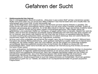 Gefahren der Sucht Gefahrenpotential des Internet   Das im vorangegangenen Abschnitt erwähnte, ,,Abtauchen in eine andere Welt" soll klar unterstrichen werden. Wollte nicht schon jeder von uns einmal dem Alltag entfliehen? Das Internet bietet dafür eine virtuelle Welt. Sie widerspiegelt zwar unsere Welt, ist aber keineswegs real.  Jeder hat die Möglichkeit, seine eigenen Träume und Wünsche auf einer eigenen Website zu gestalten. Die Kinder können sich einen extravaganten Namen zulegen und sich einen neuen Charakter ausmalen. Zudem ist schreiben viel anonymer als zu sprechen. Es ist fast alles erlaubt im Internet. Sogar das höchste christliche Gebot DU SOLLST NICHT TÖTEN wird bei jedem zweiten Computerspiel gebrochen. Dem Helden stehen die gefährlichsten und modernsten Waffen zur Verfügung, um gegen seinen Feind zu kämpfen. Besteht hier nicht die Gefahr, dass ein Kind die moralischen Grundwerte unserer Gesellschaft nicht mehr lernt oder diese verwirft? Ich bin mir bewusst, dass bereits viele Gelehrte sich den Kopf über den Einfluss von gewaltbeinhaltenden Medien und deren Auswirkungen zerbrochen haben, persönlich bin ich jedoch überzeugt, dass sich solche Medien fast ausnahmslos negativ auf die Entwicklung der Jugendlichen auswirken. Ist Ihnen auch schon aufgefallen wie schnell die Zeit vergeht, wenn Sie am Computer arbeiten?. Während beim Fernsehen die nächste Werbeunterbrechung , einen gewissen Zeitrhythmus vorgibt, haben wir im Internet keine Anhaltspunkt. Die Gefahr besteht, dass man nicht realisiert, wie die Zeit vergeht und notwendige Aufgaben vernachlässigt. Besonders gefährlich erscheint dies mir bei Kindern die oft alleine zu Hause sind. Die Erwerbstätigen Eltern, haben keine Kontrolle über die Zeitdauer der Internetnutzung ihres Kindes und können Ihm keine Limiten setzen. In meiner anfänglichen Suchtdefinition habe ich die Internetsucht von den herkömmlichen Süchten im physischen Bereich abgrenzt. Im folgenden Gefahrenpotential empfinde ich die Grenze jedoch plötzlich als fliessend. Im Internet kommt erst spätabends Stimmung auf. Nach dem obligaten Nachtessen loggen sich die Chatter ein. Schnell leiden speziell Kinder, die in Ihrer Wachstumsphase mehr Schlaf benötigen als Erwachsene, unter Schlafmangel. Sie können ihre Kräfte noch nicht abschätzen und büssen dafür mit einem massiven Leistungseinbruch. Erwähnenswert finde ich auch die massive Einname von Schlafmitteln. Durch den gestörten Schlafrhythmus greift man zur Tablette, die wiederum ein Suchtpotential beinhaltet mit grossen physischen Folgeschäden. 