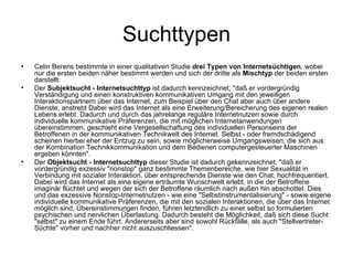 Suchttypen Celin Berens bestimmte in einer qualitativen Studie  drei Typen von Internetsüchtigen , wobei nur die ersten beiden näher bestimmt werden und sich der dritte als  Mischtyp  der beiden ersten darstellt: Der  Subjektsucht - Internetsuchttyp  ist dadurch kennzeichnet, "daß er vordergründig Verständigung und einen konstruktiven kommunikativen Umgang mit den jeweiligen Interaktionspartnern über das Internet, zum Beispiel über den Chat aber auch über andere Dienste, anstrebt Dabei wird das Internet als eine Erweiterung/Bereicherung des eigenen realen Lebens erlebt. Dadurch und durch das jahrelange reguläre Internetnutzen sowie durch individuelle kommunikative Präferenzen, die mit möglichen Internetanwendungen übereinstimmen, geschieht eine Vergesellschaftung des individuellen Personseins der Betroffenen in der kommunikativen Technikwelt des Internet. Selbst - oder fremdschädigend scheinen hierbei eher der Entzug zu sein, sowie möglicherweise Umgangsweisen, die sich aus der Kombination Technikkommunikation und dem Bedienen computergesteuerter Maschinen ergeben könnten".  Der  Objektsucht - Internetsuchttyp  dieser Studie ist dadurch gekennzeichnet, "daß er vordergründig exzessiv "nonstop" ganz bestimmte Themenbereiche, wie hier Sexualität in Verbindung mit sozialer Interaktion, über entsprechende Dienste wie den Chat, hochfrequentiert. Dabei wird das Internet als eine eigene erträumte Wunschwelt erlebt, in die der Betroffene imaginär flüchtet und wegen der sich der Betroffene räumlich nach außen hin abschottet. Dies und das exzessive Nonstop-Internetnutzen - wie eine "Selbstinstrumentalisierung" - sowie eigene individuelle kommunikative Präferenzen, die mit den sozialen Interaktionen, die über das Internet möglich sind, Übereinstimmungen finden, führen letztendlich zu einer selbst so formulierten psychischen und nervlichen Überlastung. Dadurch besteht die Möglichkeit, daß sich diese Sucht "selbst" zu einem Ende führt. Andererseits aber sind sowohl Rückfälle, als auch "Stellvertreter-Süchte" vorher und nachher nicht auszuschliessen".  